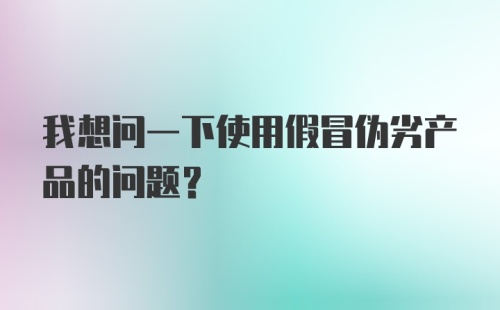 我想问一下使用假冒伪劣产品的问题？