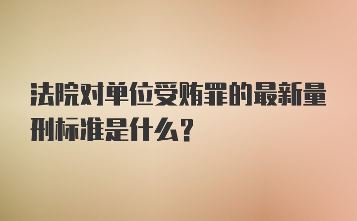 法院对单位受贿罪的最新量刑标准是什么？