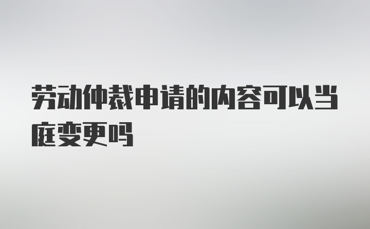 劳动仲裁申请的内容可以当庭变更吗