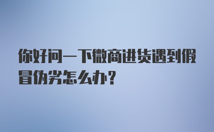 你好问一下微商进货遇到假冒伪劣怎么办?