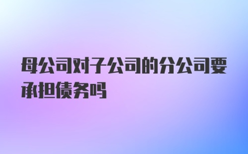 母公司对子公司的分公司要承担债务吗