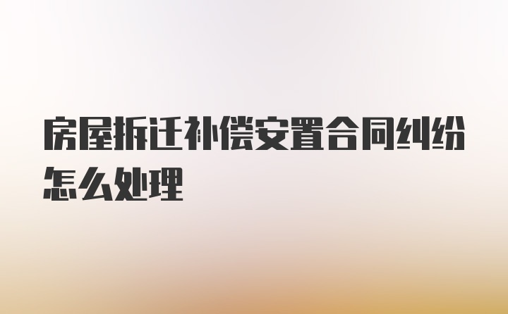 房屋拆迁补偿安置合同纠纷怎么处理