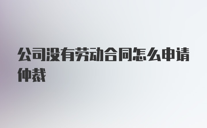 公司没有劳动合同怎么申请仲裁