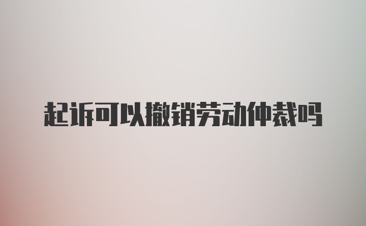 起诉可以撤销劳动仲裁吗