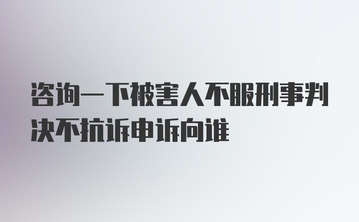 咨询一下被害人不服刑事判决不抗诉申诉向谁