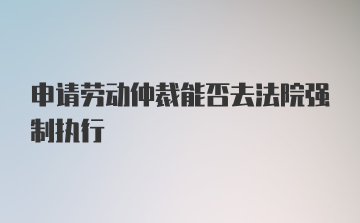 申请劳动仲裁能否去法院强制执行