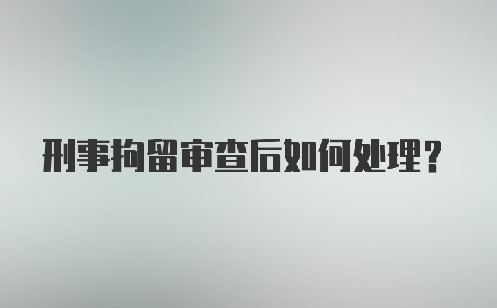 刑事拘留审查后如何处理？