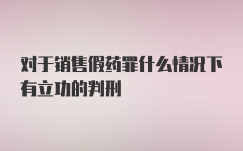 对于销售假药罪什么情况下有立功的判刑