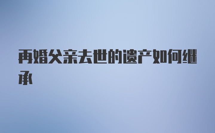 再婚父亲去世的遗产如何继承