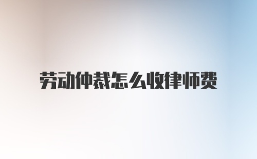 劳动仲裁怎么收律师费