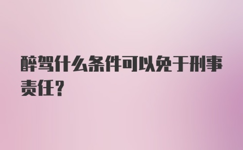 醉驾什么条件可以免于刑事责任？