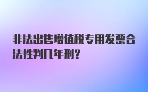 非法出售增值税专用发票合法性判几年刑？