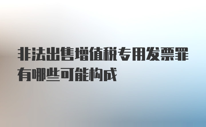 非法出售增值税专用发票罪有哪些可能构成