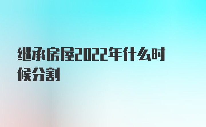 继承房屋2022年什么时候分割