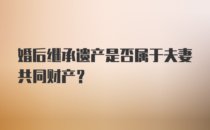 婚后继承遗产是否属于夫妻共同财产？