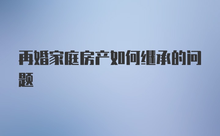 再婚家庭房产如何继承的问题