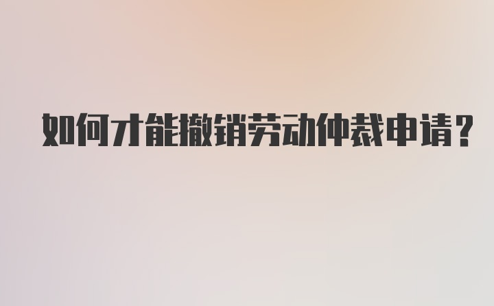 如何才能撤销劳动仲裁申请？