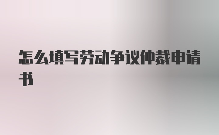 怎么填写劳动争议仲裁申请书