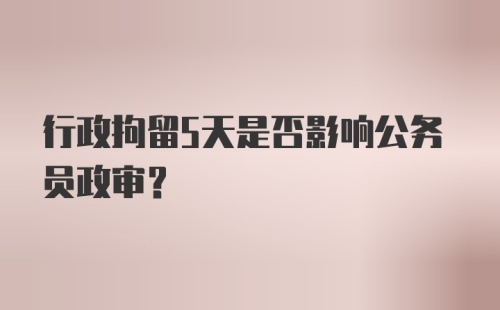 行政拘留5天是否影响公务员政审？