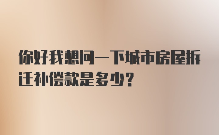 你好我想问一下城市房屋拆迁补偿款是多少？