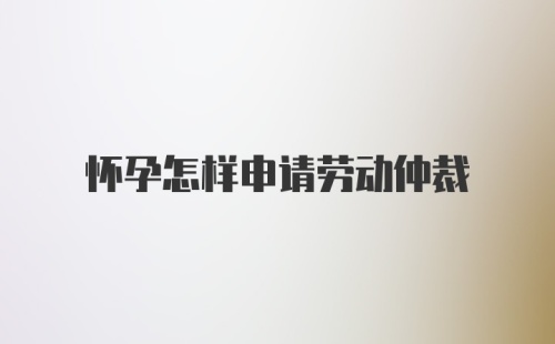 怀孕怎样申请劳动仲裁