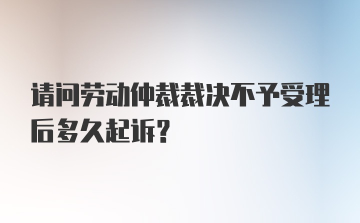 请问劳动仲裁裁决不予受理后多久起诉?