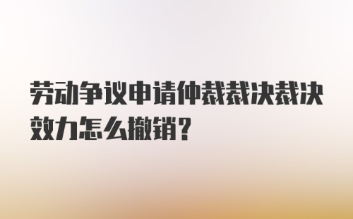 劳动争议申请仲裁裁决裁决效力怎么撤销?