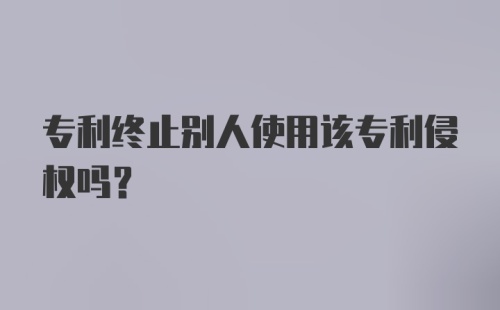 专利终止别人使用该专利侵权吗？