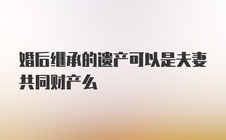 婚后继承的遗产可以是夫妻共同财产么