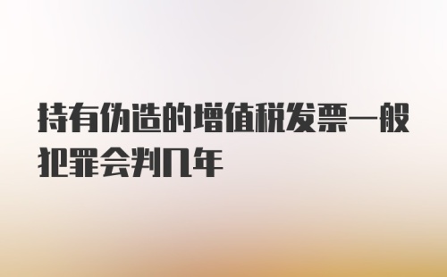 持有伪造的增值税发票一般犯罪会判几年