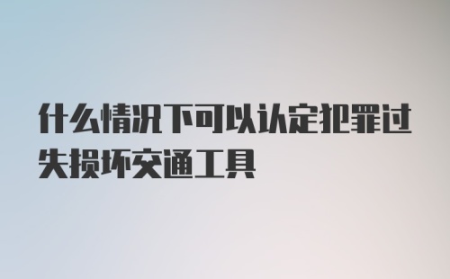 什么情况下可以认定犯罪过失损坏交通工具