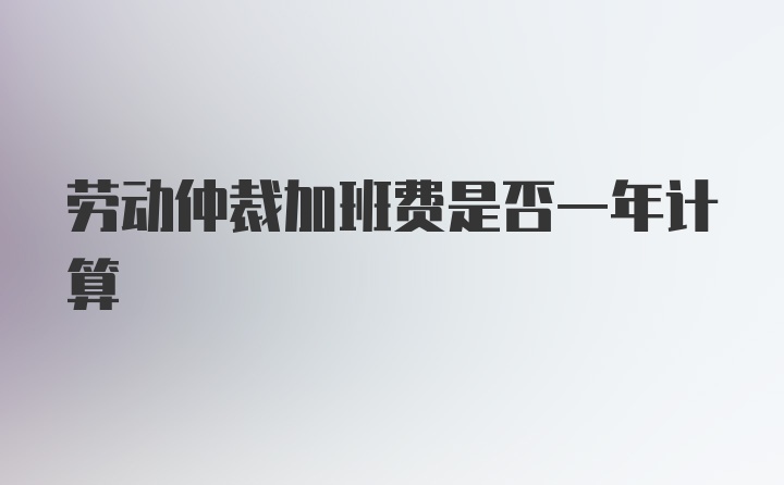 劳动仲裁加班费是否一年计算