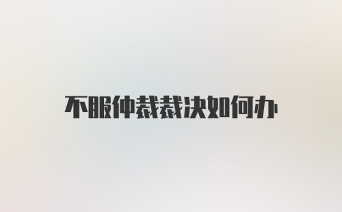 不服仲裁裁决如何办