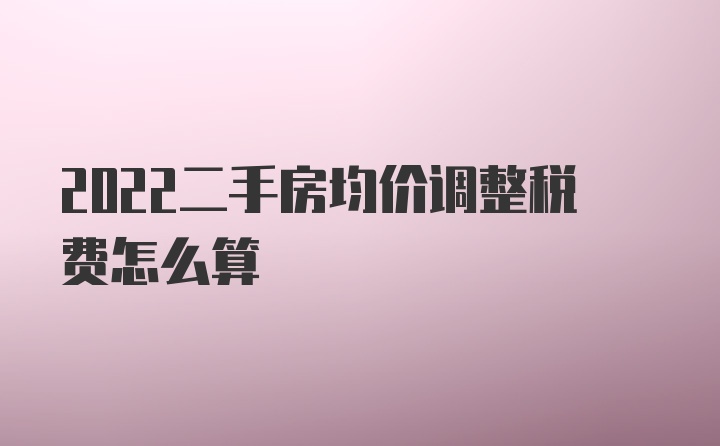 2022二手房均价调整税费怎么算