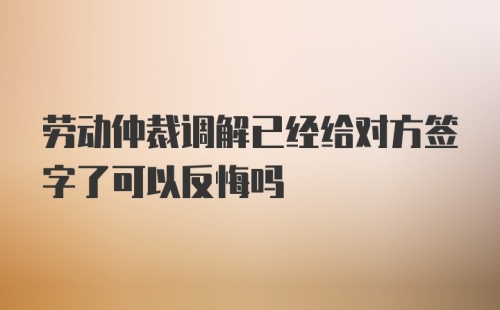 劳动仲裁调解已经给对方签字了可以反悔吗