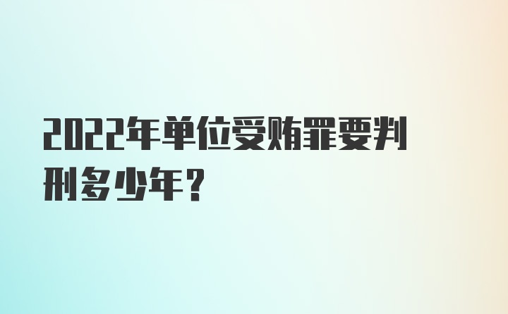 2022年单位受贿罪要判刑多少年?