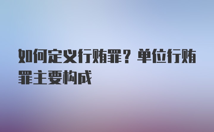 如何定义行贿罪？单位行贿罪主要构成