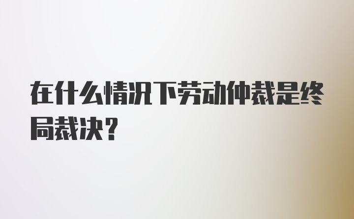 在什么情况下劳动仲裁是终局裁决？