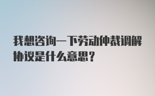 我想咨询一下劳动仲裁调解协议是什么意思？