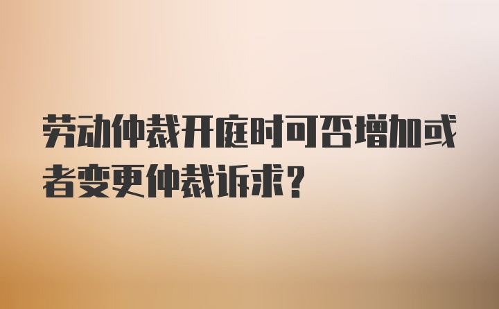 劳动仲裁开庭时可否增加或者变更仲裁诉求？