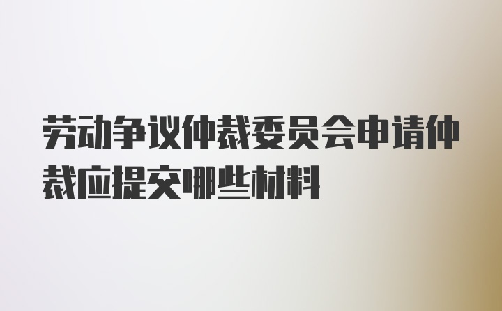 劳动争议仲裁委员会申请仲裁应提交哪些材料