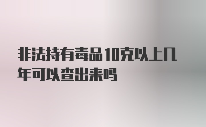 非法持有毒品10克以上几年可以查出来吗