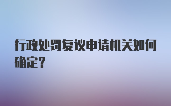 行政处罚复议申请机关如何确定？