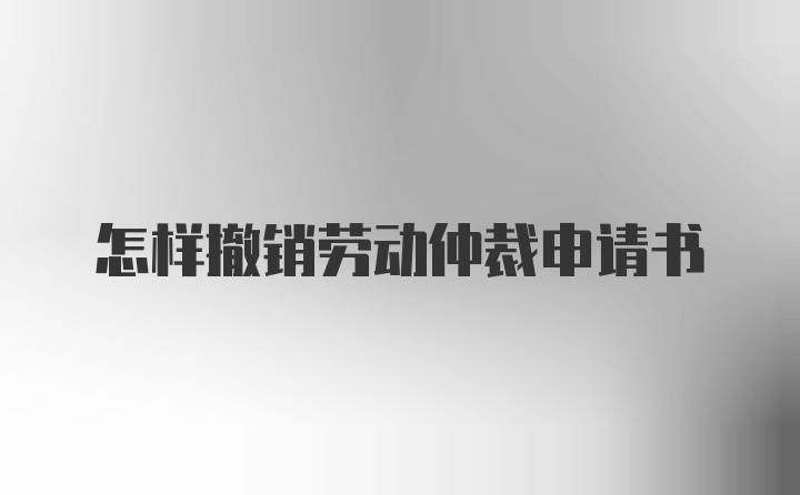 怎样撤销劳动仲裁申请书