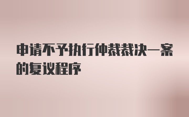 申请不予执行仲裁裁决一案的复议程序