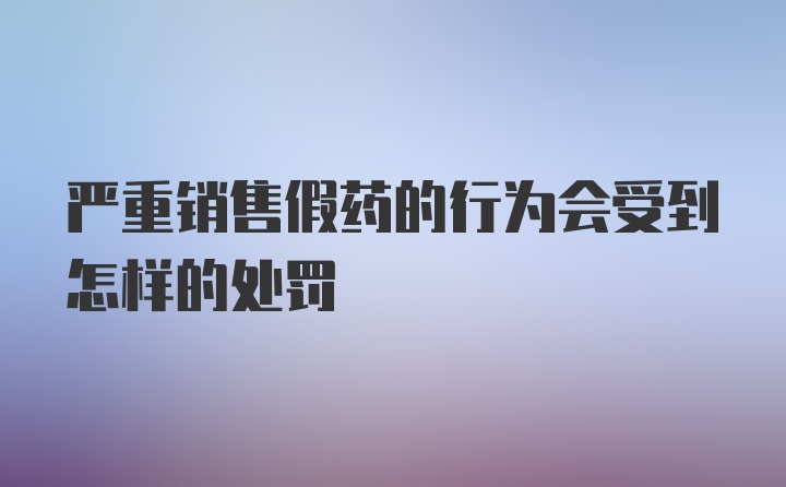 严重销售假药的行为会受到怎样的处罚