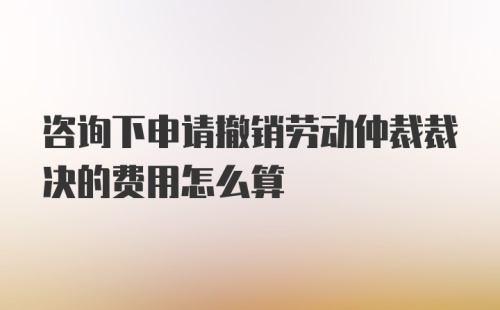 咨询下申请撤销劳动仲裁裁决的费用怎么算