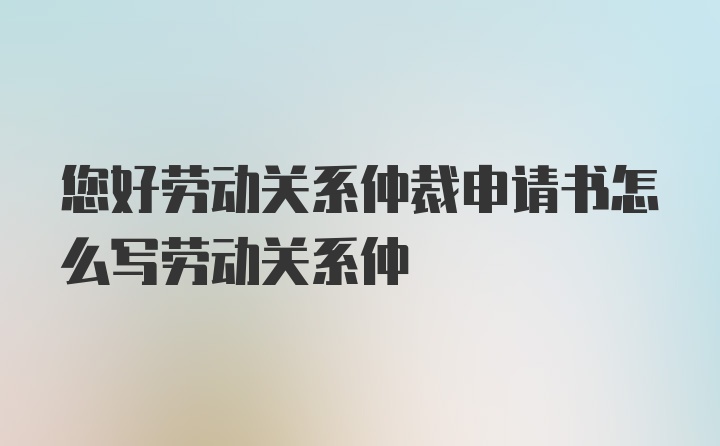 您好劳动关系仲裁申请书怎么写劳动关系仲