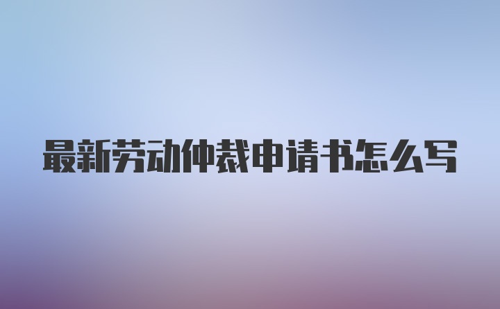 最新劳动仲裁申请书怎么写