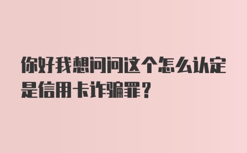 你好我想问问这个怎么认定是信用卡诈骗罪？